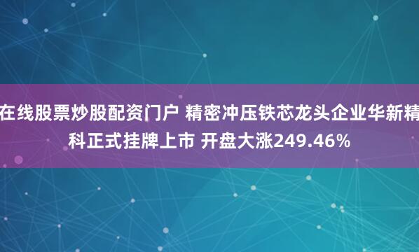 在线股票炒股配资门户 精密冲压铁芯龙头企业华新精科正式挂牌上市 开盘大涨249.46%