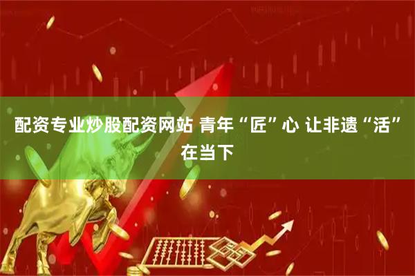 配资专业炒股配资网站 青年“匠”心 让非遗“活”在当下