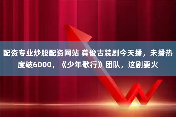 配资专业炒股配资网站 龚俊古装剧今天播，未播热度破6000，《少年歌行》团队，这剧要火