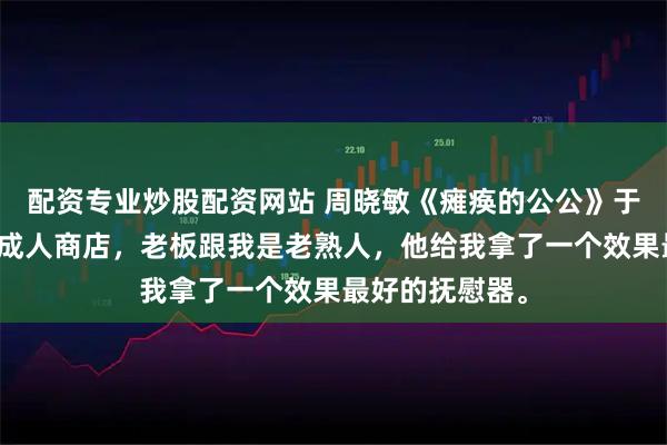 配资专业炒股配资网站 周晓敏《瘫痪的公公》于是我去了一趟成人商店，老板跟我是老熟人，他给我拿了一个效果最好的抚慰器。