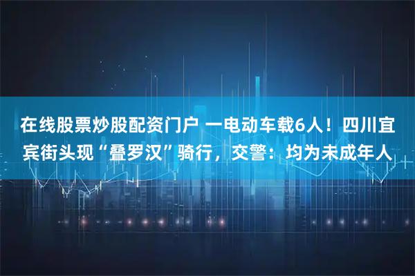 在线股票炒股配资门户 一电动车载6人！四川宜宾街头现“叠罗汉”骑行，交警：均为未成年人