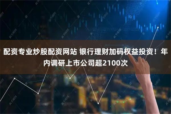 配资专业炒股配资网站 银行理财加码权益投资！年内调研上市公司超2100次