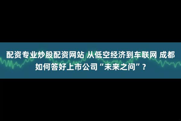 配资专业炒股配资网站 从低空经济到车联网 成都如何答好上市公司“未来之问”？
