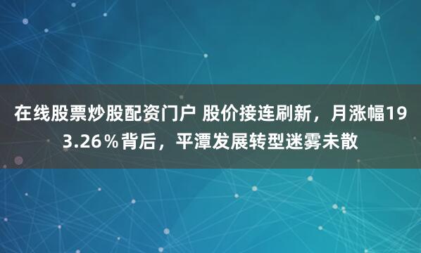 在线股票炒股配资门户 股价接连刷新，月涨幅193.26％背后，平潭发展转型迷雾未散