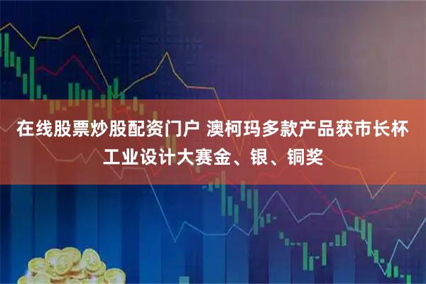 在线股票炒股配资门户 澳柯玛多款产品获市长杯工业设计大赛金、银、铜奖