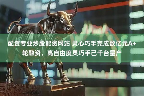 配资专业炒股配资网站 灵心巧手完成数亿元A+轮融资，高自由度灵巧手已千台量产