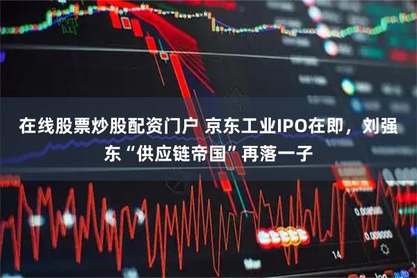 在线股票炒股配资门户 京东工业IPO在即，刘强东“供应链帝国”再落一子