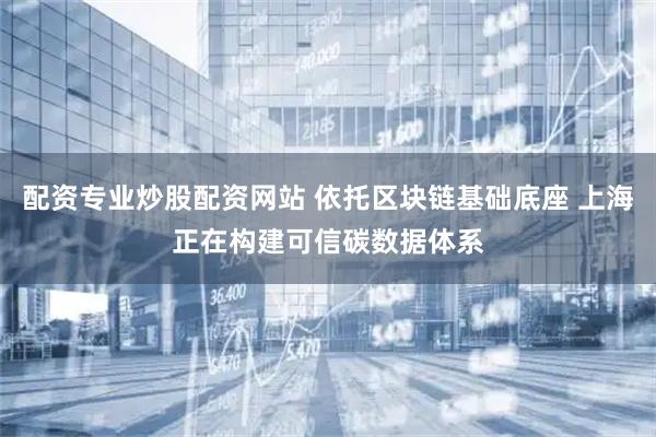 配资专业炒股配资网站 依托区块链基础底座 上海正在构建可信碳数据体系