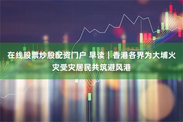 在线股票炒股配资门户 早读｜香港各界为大埔火灾受灾居民共筑避风港