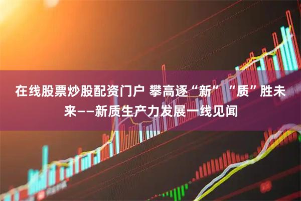 在线股票炒股配资门户 攀高逐“新” “质”胜未来——新质生产力发展一线见闻