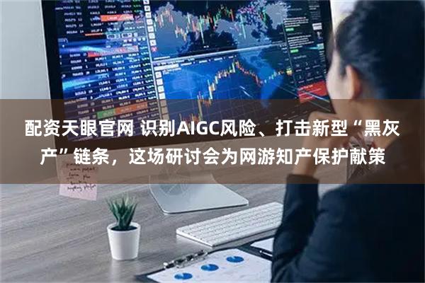 配资天眼官网 识别AIGC风险、打击新型“黑灰产”链条，这场研讨会为网游知产保护献策