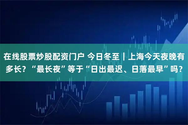 在线股票炒股配资门户 今日冬至｜上海今天夜晚有多长？“最长夜”等于“日出最迟、日落最早”吗？