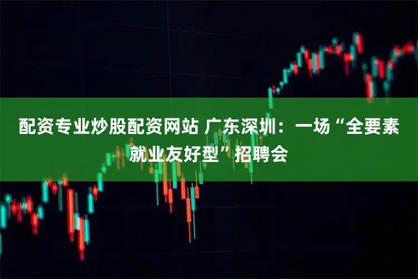 配资专业炒股配资网站 广东深圳：一场“全要素就业友好型”招聘会