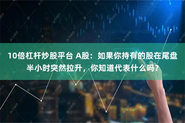 10倍杠杆炒股平台 A股：如果你持有的股在尾盘半小时突然拉升，你知道代表什么吗？