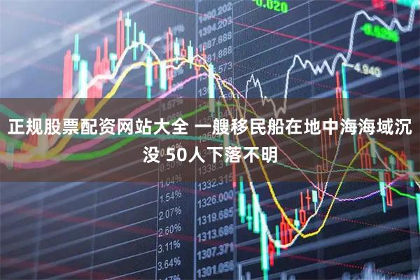 正规股票配资网站大全 一艘移民船在地中海海域沉没 50人下落不明