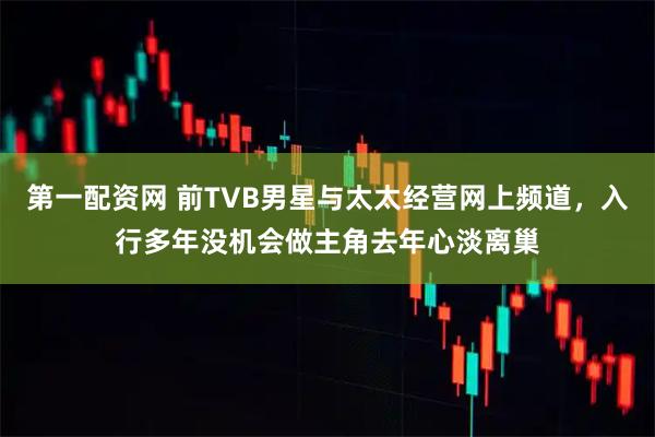 第一配资网 前TVB男星与太太经营网上频道，入行多年没机会做主角去年心淡离巢