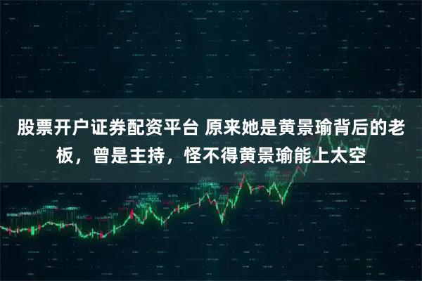 股票开户证券配资平台 原来她是黄景瑜背后的老板，曾是主持，怪不得黄景瑜能上太空