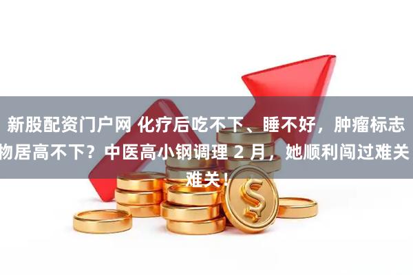 新股配资门户网 化疗后吃不下、睡不好，肿瘤标志物居高不下？中医高小钢调理 2 月，她顺利闯过难关！