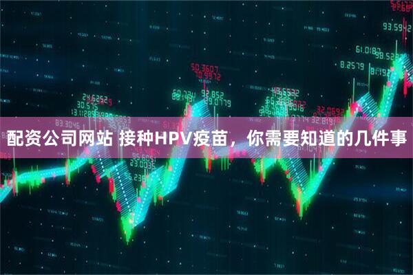 配资公司网站 接种HPV疫苗，你需要知道的几件事