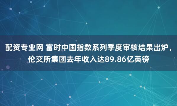 配资专业网 富时中国指数系列季度审核结果出炉，伦交所集团去年收入达89.86亿英镑
