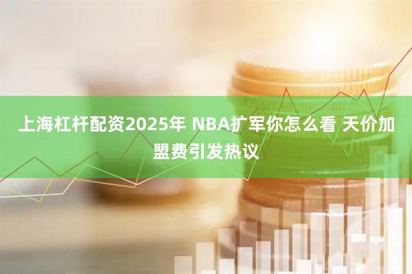 上海杠杆配资2025年 NBA扩军你怎么看 天价加盟费引发热议