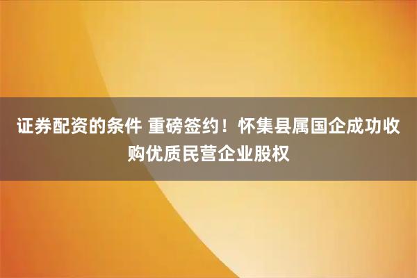 证券配资的条件 重磅签约！怀集县属国企成功收购优质民营企业股权