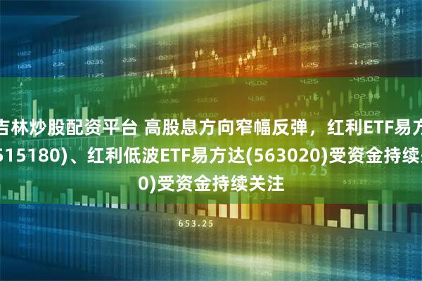 吉林炒股配资平台 高股息方向窄幅反弹，红利ETF易方达(515180)、红利低波ETF易方达(563020)受资金持续关注